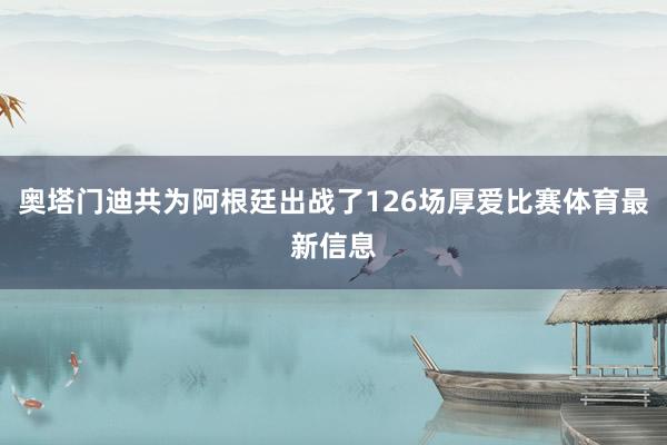 奥塔门迪共为阿根廷出战了126场厚爱比赛体育最新信息