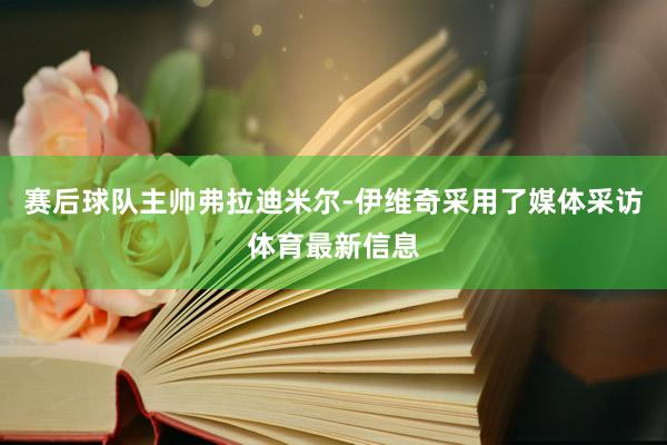 赛后球队主帅弗拉迪米尔-伊维奇采用了媒体采访体育最新信息