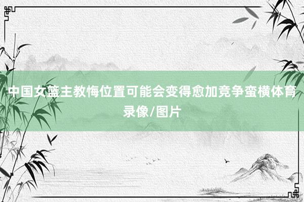 中国女篮主教悔位置可能会变得愈加竞争蛮横体育录像/图片