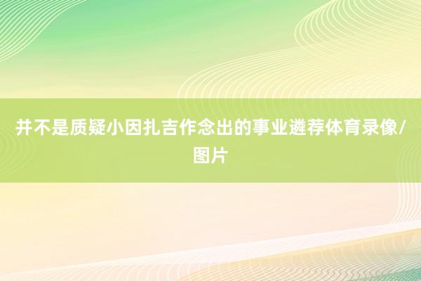 并不是质疑小因扎吉作念出的事业遴荐体育录像/图片