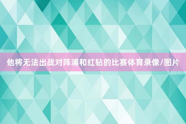 他将无法出战对阵浦和红钻的比赛体育录像/图片