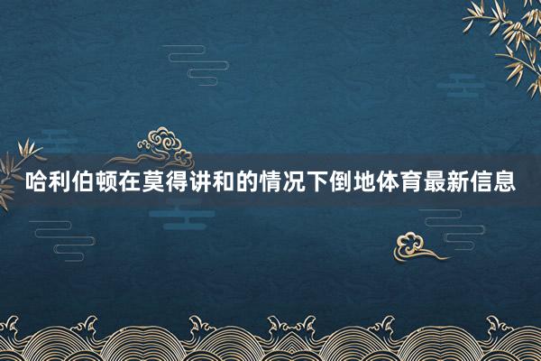 哈利伯顿在莫得讲和的情况下倒地体育最新信息