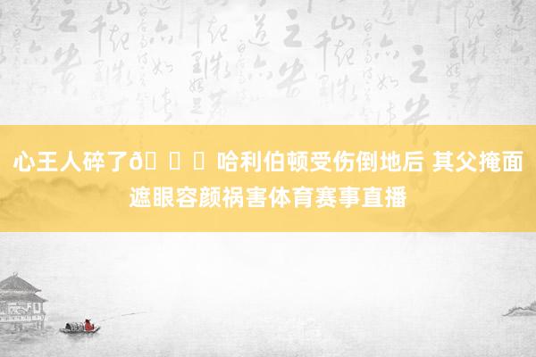 心王人碎了💔哈利伯顿受伤倒地后 其父掩面遮眼容颜祸害体育赛事直播