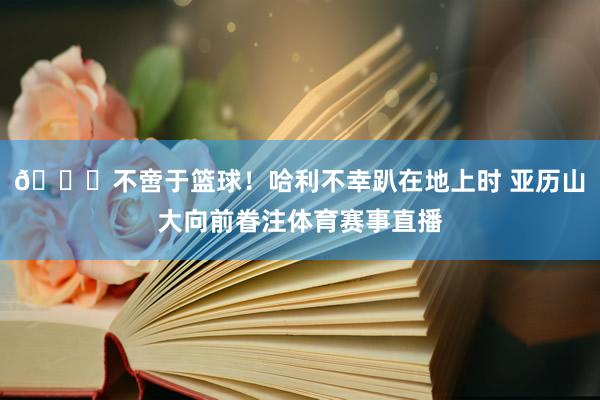 💞不啻于篮球！哈利不幸趴在地上时 亚历山大向前眷注体育赛事直播