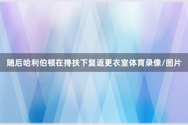 随后哈利伯顿在搀扶下复返更衣室体育录像/图片