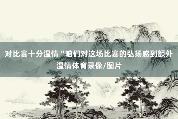 对比赛十分温情“咱们对这场比赛的弘扬感到额外温情体育录像/图片