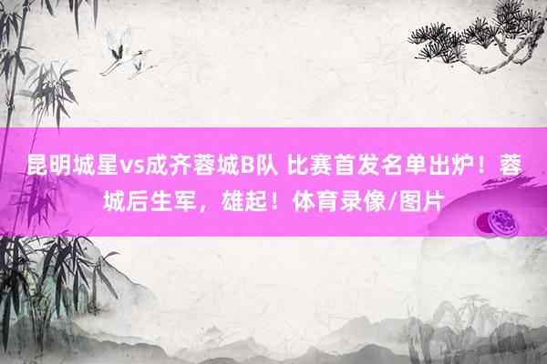 昆明城星vs成齐蓉城B队 比赛首发名单出炉！蓉城后生军，雄起！体育录像/图片
