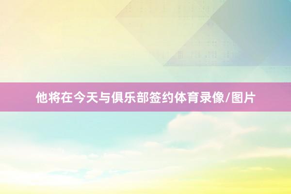 他将在今天与俱乐部签约体育录像/图片