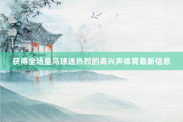 获得全场皇马球迷热烈的高兴声体育最新信息
