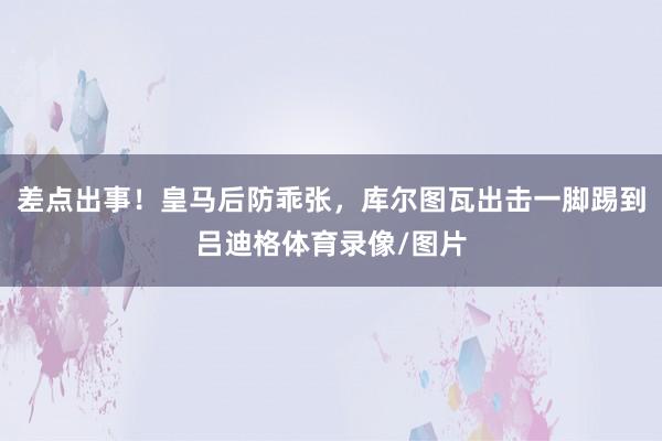 差点出事！皇马后防乖张，库尔图瓦出击一脚踢到吕迪格体育录像/图片