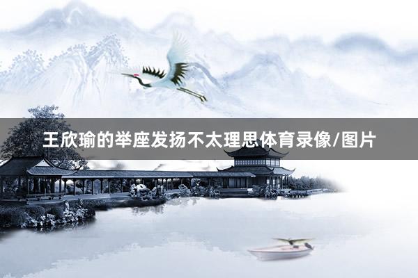 王欣瑜的举座发扬不太理思体育录像/图片