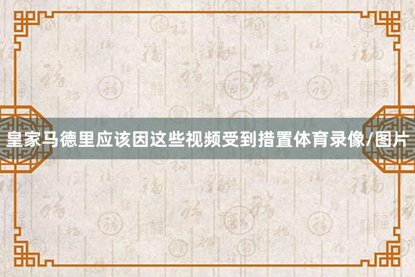 皇家马德里应该因这些视频受到措置体育录像/图片