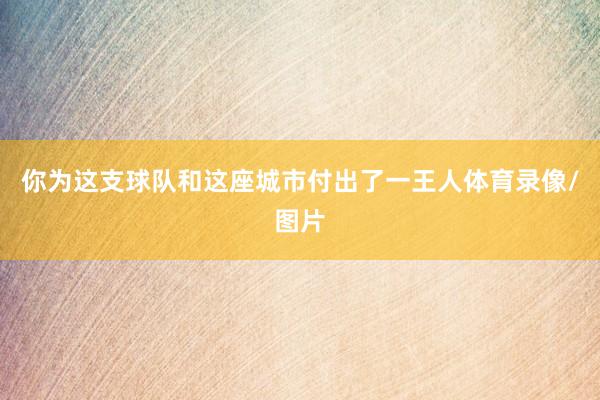 你为这支球队和这座城市付出了一王人体育录像/图片