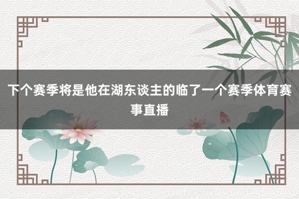 下个赛季将是他在湖东谈主的临了一个赛季体育赛事直播