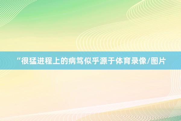“很猛进程上的病笃似乎源于体育录像/图片