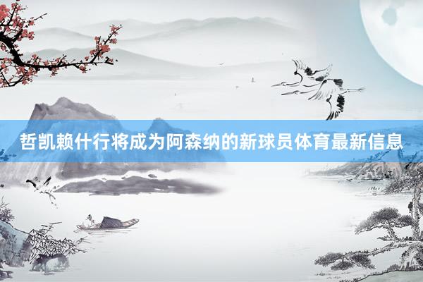 哲凯赖什行将成为阿森纳的新球员体育最新信息