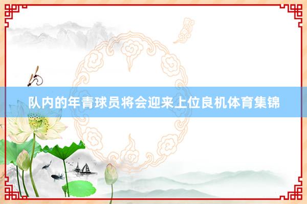 队内的年青球员将会迎来上位良机体育集锦