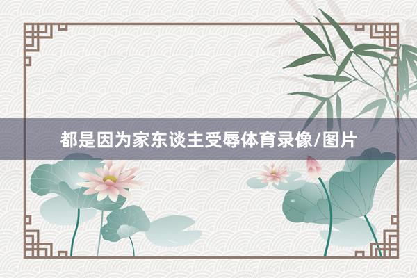 都是因为家东谈主受辱体育录像/图片