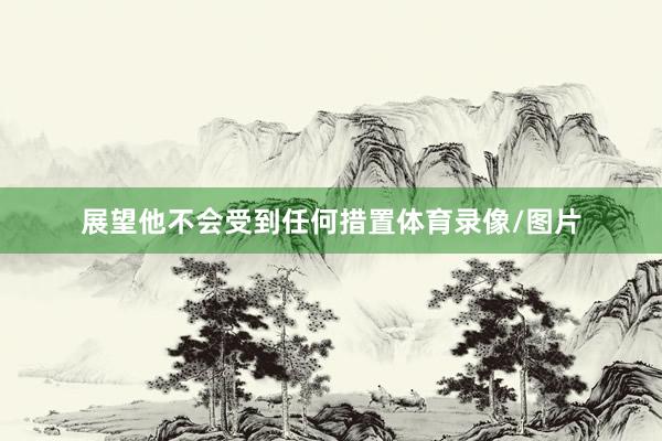 展望他不会受到任何措置体育录像/图片