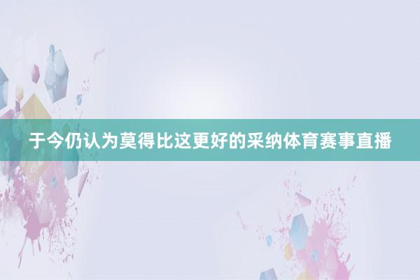 于今仍认为莫得比这更好的采纳体育赛事直播