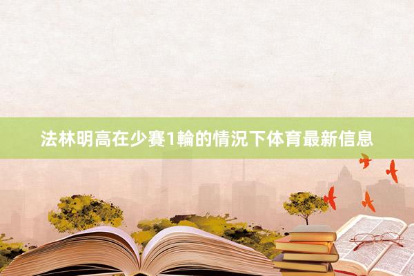 法林明高在少賽1輪的情況下体育最新信息