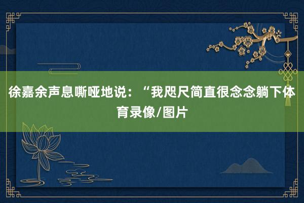 徐嘉余声息嘶哑地说：“我咫尺简直很念念躺下体育录像/图片