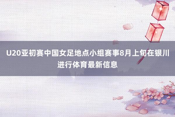 U20亚初赛中国女足地点小组赛事8月上旬在银川进行体育最新信息