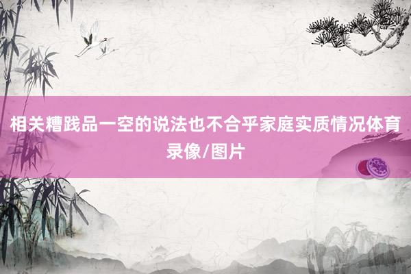 相关糟践品一空的说法也不合乎家庭实质情况体育录像/图片