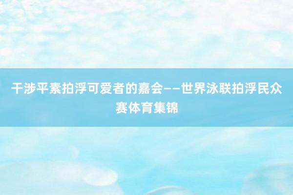 干涉平素拍浮可爱者的嘉会——世界泳联拍浮民众赛体育集锦