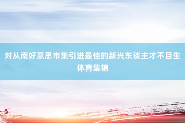 对从南好意思市集引进最佳的新兴东谈主才不目生体育集锦
