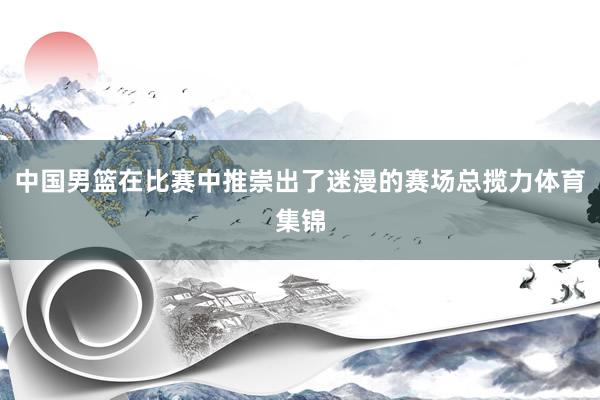 中国男篮在比赛中推崇出了迷漫的赛场总揽力体育集锦