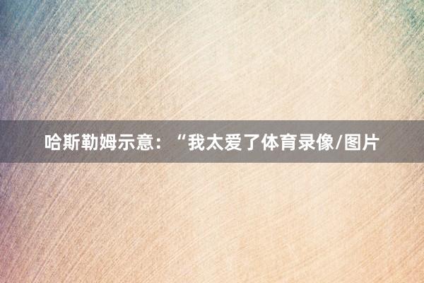 哈斯勒姆示意：“我太爱了体育录像/图片
