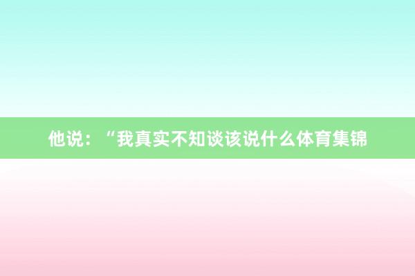 他说：“我真实不知谈该说什么体育集锦
