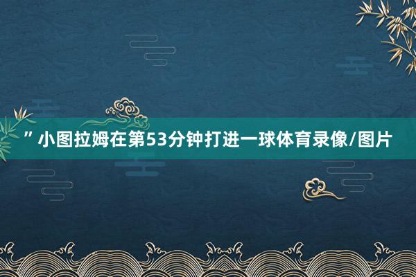 ”小图拉姆在第53分钟打进一球体育录像/图片