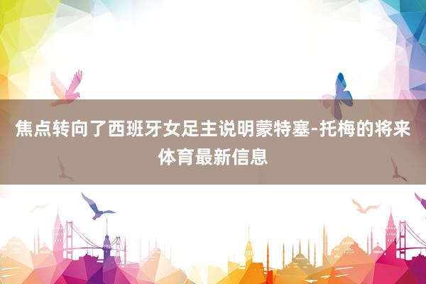焦点转向了西班牙女足主说明蒙特塞-托梅的将来体育最新信息