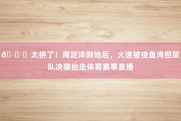 😂太拼了！周定洋倒地后，火速被梭鱼湾担架队决骤抬走体育赛事直播