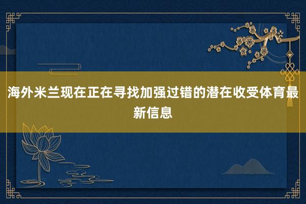 海外米兰现在正在寻找加强过错的潜在收受体育最新信息