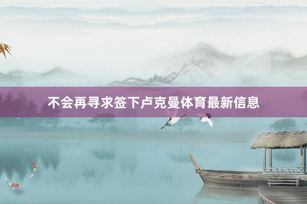 不会再寻求签下卢克曼体育最新信息