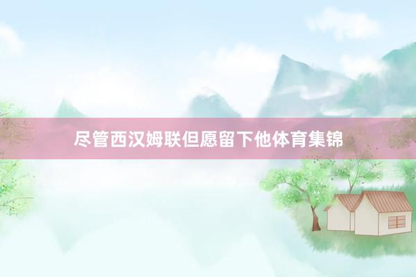 尽管西汉姆联但愿留下他体育集锦