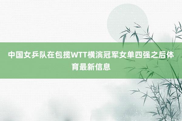 中国女乒队在包揽WTT横滨冠军女单四强之后体育最新信息
