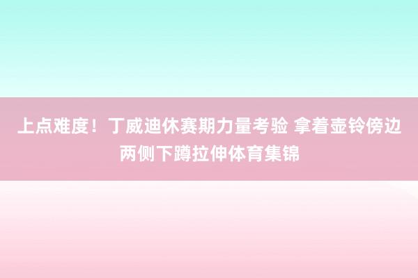 上点难度！丁威迪休赛期力量考验 拿着壶铃傍边两侧下蹲拉伸体育集锦