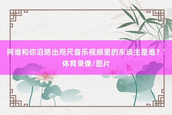 阿谁和你沿路出咫尺音乐视频里的东谈主是谁？’体育录像/图片