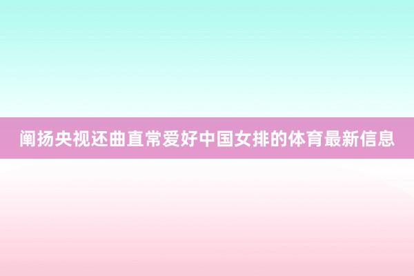 阐扬央视还曲直常爱好中国女排的体育最新信息