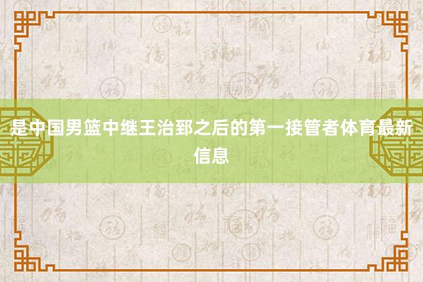 是中国男篮中继王治郅之后的第一接管者体育最新信息