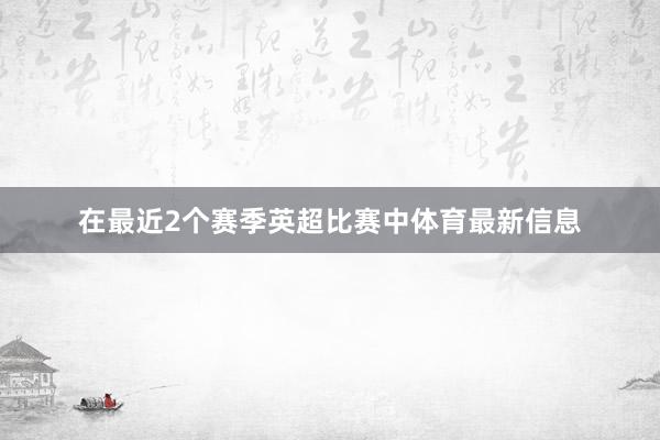 在最近2个赛季英超比赛中体育最新信息