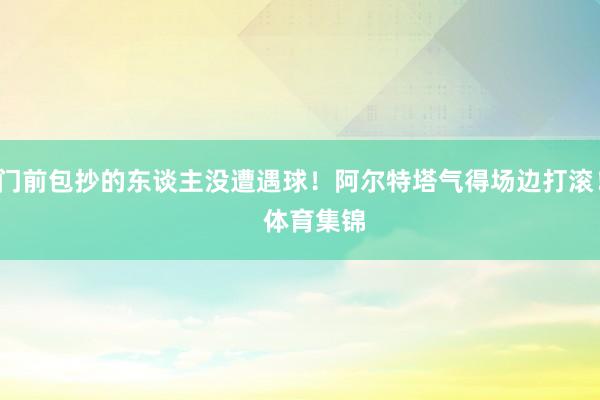 门前包抄的东谈主没遭遇球！阿尔特塔气得场边打滚！    体育集锦