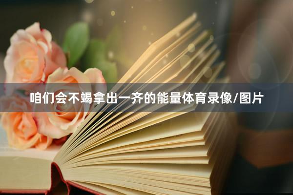 咱们会不竭拿出一齐的能量体育录像/图片