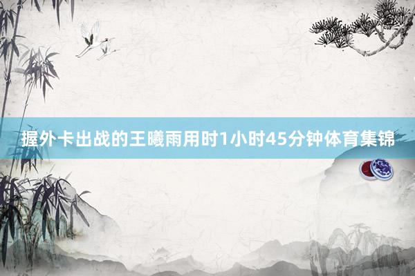 握外卡出战的王曦雨用时1小时45分钟体育集锦
