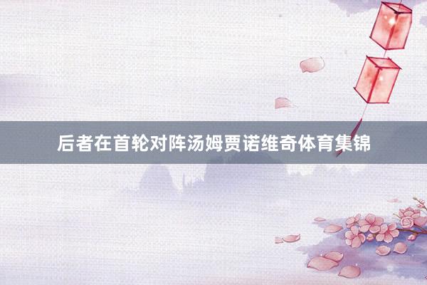 后者在首轮对阵汤姆贾诺维奇体育集锦