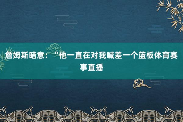 詹姆斯暗意：“他一直在对我喊差一个篮板体育赛事直播